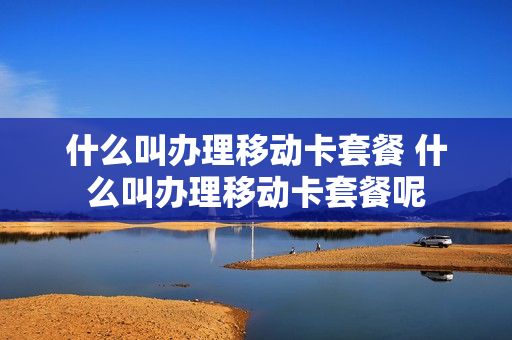 什么叫办理移动卡套餐 什么叫办理移动卡套餐呢