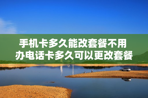 手机卡多久能改套餐不用 办电话卡多久可以更改套餐