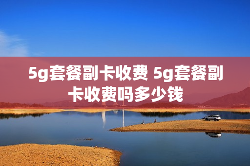 5g套餐副卡收费 5g套餐副卡收费吗多少钱