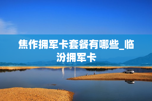 焦作拥军卡套餐有哪些_临汾拥军卡