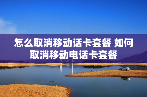 怎么取消移动话卡套餐 如何取消移动电话卡套餐