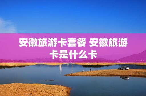 安徽旅游卡套餐 安徽旅游卡是什么卡