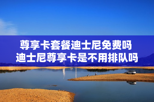 尊享卡套餐迪士尼免费吗 迪士尼尊享卡是不用排队吗