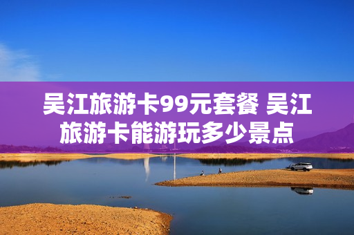 吴江旅游卡99元套餐 吴江旅游卡能游玩多少景点