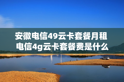 安徽电信49云卡套餐月租 电信4g云卡套餐费是什么