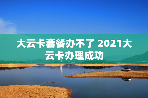 大云卡套餐办不了 2021大云卡办理成功