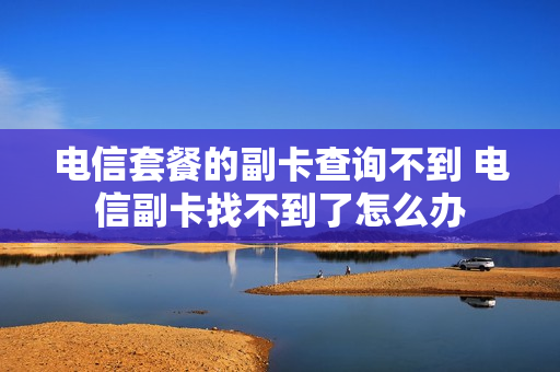 电信套餐的副卡查询不到 电信副卡找不到了怎么办
