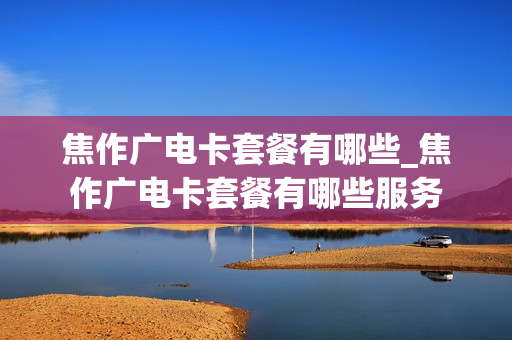 焦作广电卡套餐有哪些_焦作广电卡套餐有哪些服务