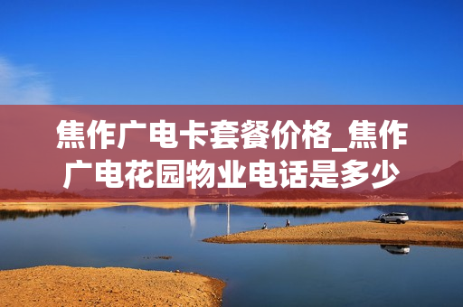焦作广电卡套餐价格_焦作广电花园物业电话是多少