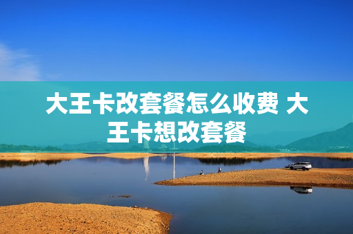 大王卡改套餐怎么收费 大王卡想改套餐
