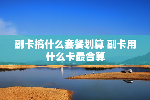 副卡搞什么套餐划算 副卡用什么卡最合算