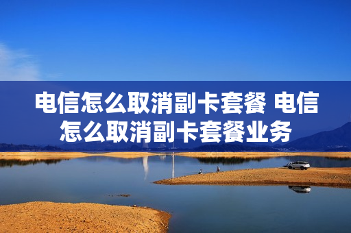 电信怎么取消副卡套餐 电信怎么取消副卡套餐业务