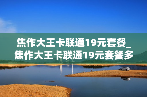 焦作大王卡联通19元套餐_焦作大王卡联通19元套餐多少钱