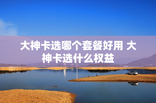 大神卡选哪个套餐好用 大神卡选什么权益