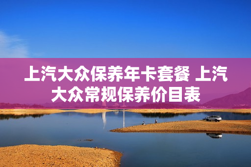 上汽大众保养年卡套餐 上汽大众常规保养价目表