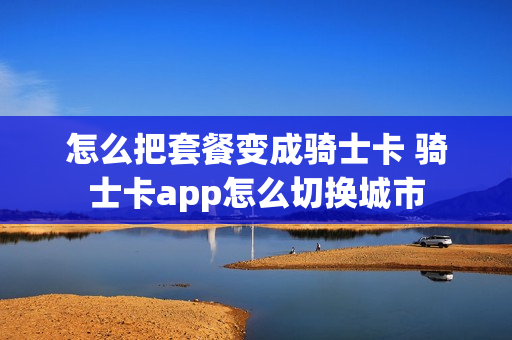 怎么把套餐变成骑士卡 骑士卡app怎么切换城市