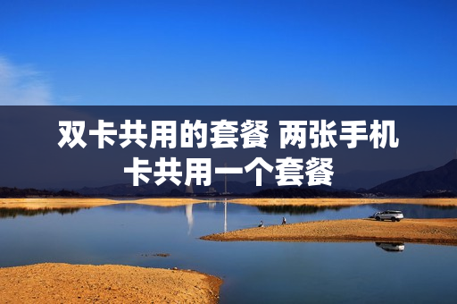 双卡共用的套餐 两张手机卡共用一个套餐