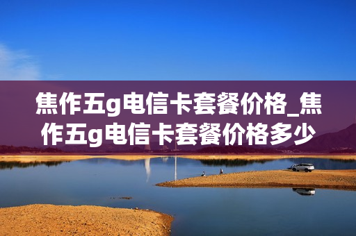 焦作五g电信卡套餐价格_焦作五g电信卡套餐价格多少