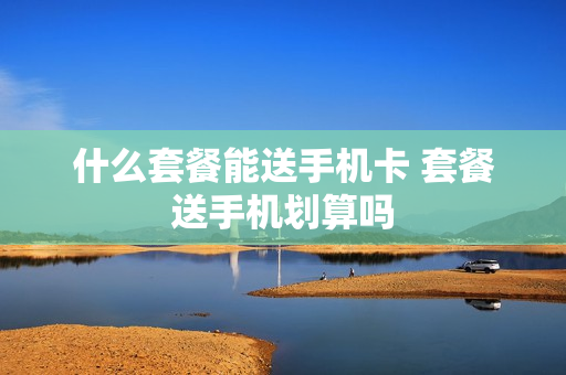 什么套餐能送手机卡 套餐送手机划算吗