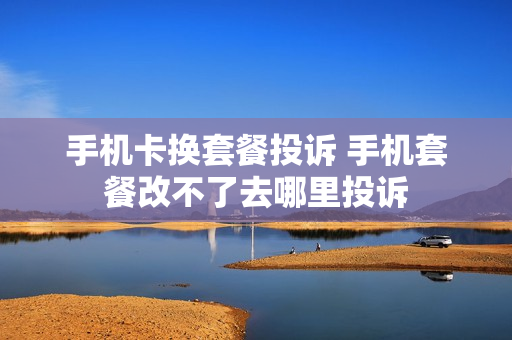 手机卡换套餐投诉 手机套餐改不了去哪里投诉