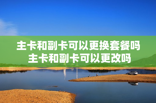 主卡和副卡可以更换套餐吗 主卡和副卡可以更改吗