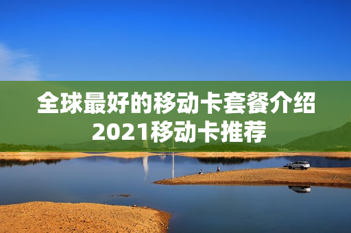 全球最好的移动卡套餐介绍 2021移动卡推荐