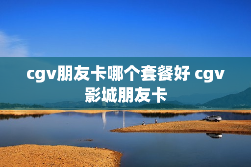 cgv朋友卡哪个套餐好 cgv影城朋友卡