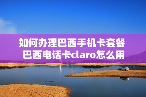 如何办理巴西手机卡套餐 巴西电话卡claro怎么用