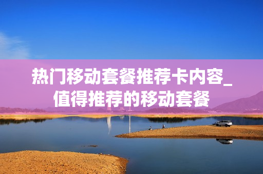 热门移动套餐推荐卡内容_值得推荐的移动套餐