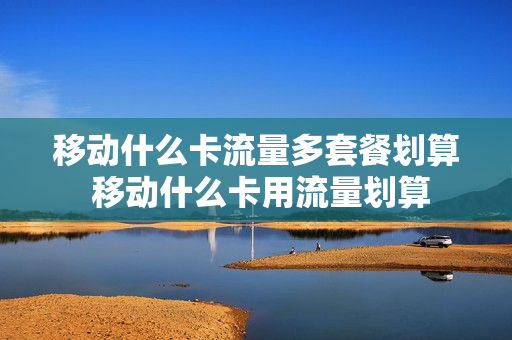 移动什么卡流量多套餐划算 移动什么卡用流量划算