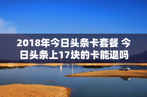 2018年今日头条卡套餐 今日头条上17块的卡能退吗