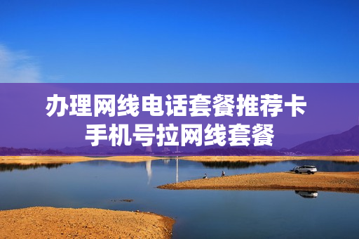 办理网线电话套餐推荐卡 手机号拉网线套餐