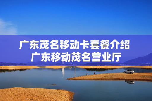 广东茂名移动卡套餐介绍 广东移动茂名营业厅