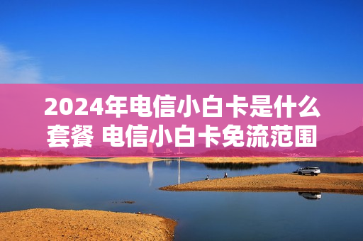 2024年电信小白卡是什么套餐 电信小白卡免流范围
