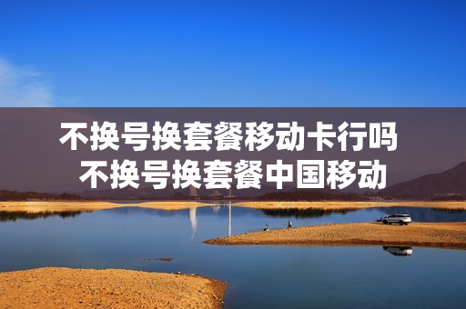 不换号换套餐移动卡行吗 不换号换套餐中国移动
