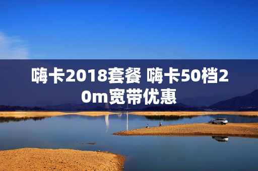 嗨卡2018套餐 嗨卡50档20m宽带优惠