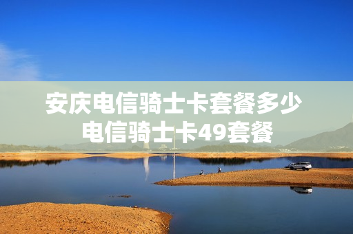 安庆电信骑士卡套餐多少 电信骑士卡49套餐