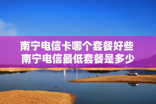 南宁电信卡哪个套餐好些 南宁电信最低套餐是多少