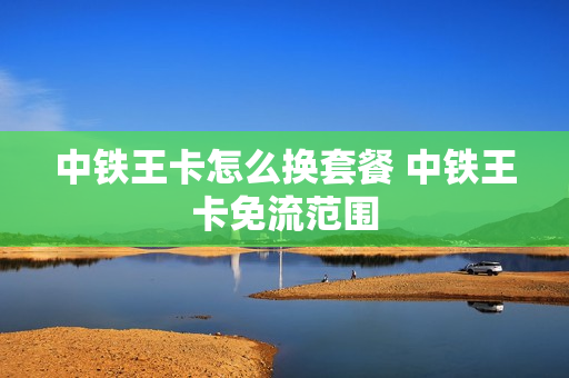 中铁王卡怎么换套餐 中铁王卡免流范围