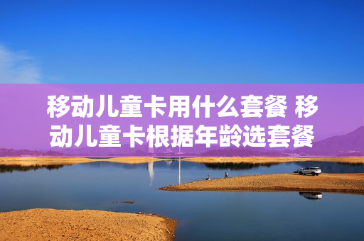 移动儿童卡用什么套餐 移动儿童卡根据年龄选套餐