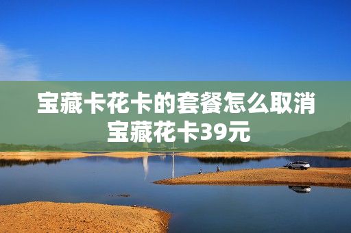 宝藏卡花卡的套餐怎么取消 宝藏花卡39元