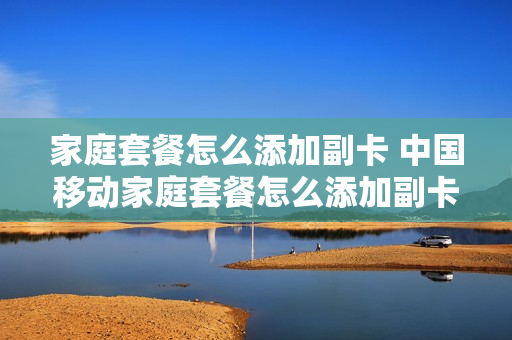 家庭套餐怎么添加副卡 中国移动家庭套餐怎么添加副卡