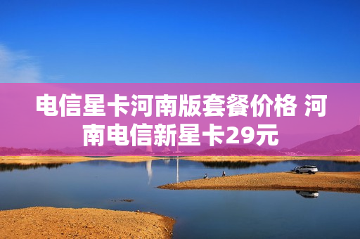 电信星卡河南版套餐价格 河南电信新星卡29元