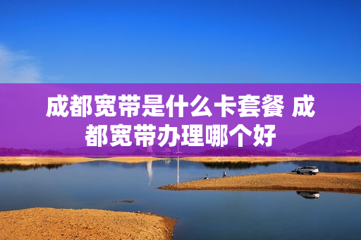 成都宽带是什么卡套餐 成都宽带办理哪个好