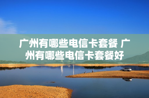 广州有哪些电信卡套餐 广州有哪些电信卡套餐好