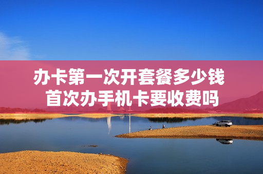 办卡第一次开套餐多少钱 首次办手机卡要收费吗