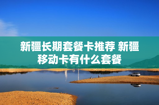 新疆长期套餐卡推荐 新疆移动卡有什么套餐