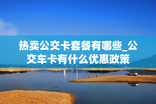 热卖公交卡套餐有哪些_公交车卡有什么优惠政策