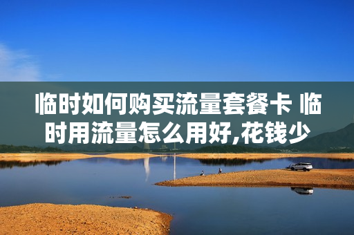 临时如何购买流量套餐卡 临时用流量怎么用好,花钱少?