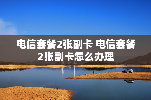 电信套餐2张副卡 电信套餐2张副卡怎么办理